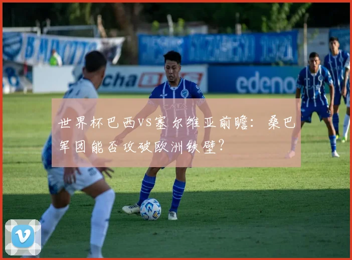 世界杯巴西vs塞尔维亚前瞻:桑巴军团能否攻破欧洲铁壁?