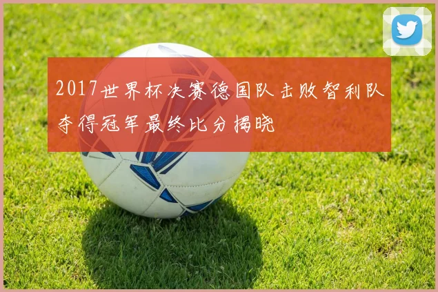 2017世界杯决赛德国队击败智利队夺得冠军最终比分揭晓