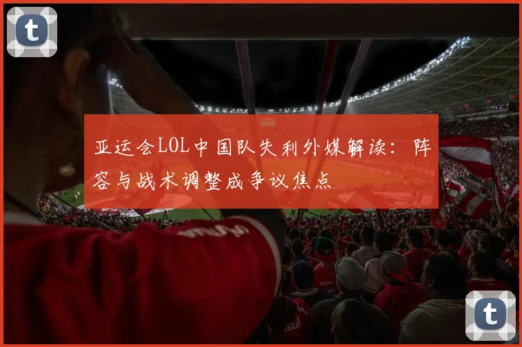 亚运会LOL中国队失利外媒解读:阵容与战术调整成争议焦点