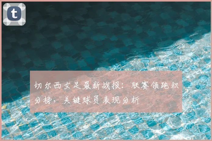 切尔西女足最新战报：联赛领跑积分榜，关键球员表现分析