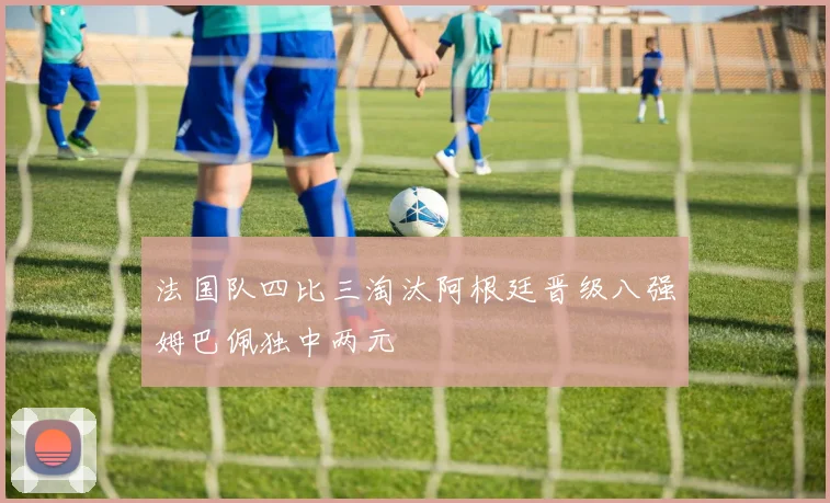 法国队四比三淘汰阿根廷晋级八强姆巴佩独中两元