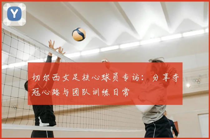 切尔西女足核心球员专访:分享夺冠心路与团队训练日常