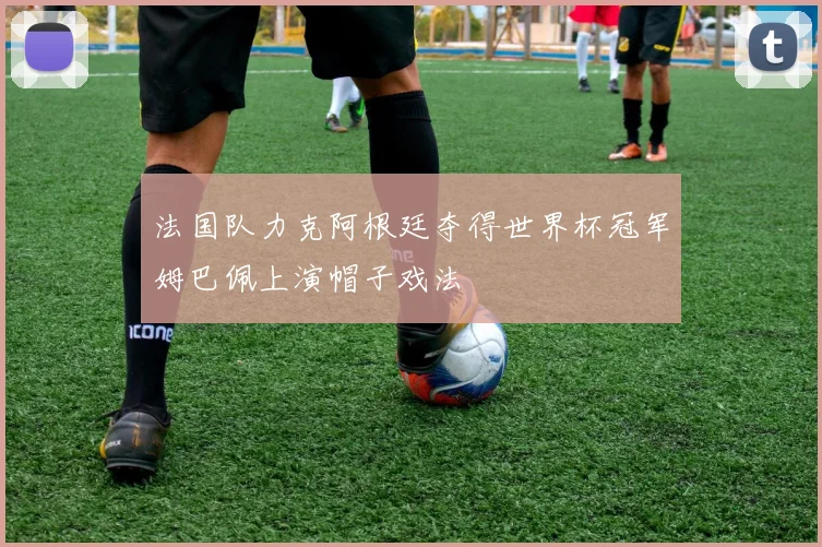 法国队力克阿根廷夺得世界杯冠军姆巴佩上演帽子戏法