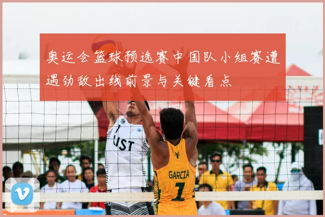 奥运会篮球预选赛中国队小组赛遭遇劲敌出线前景与关键看点