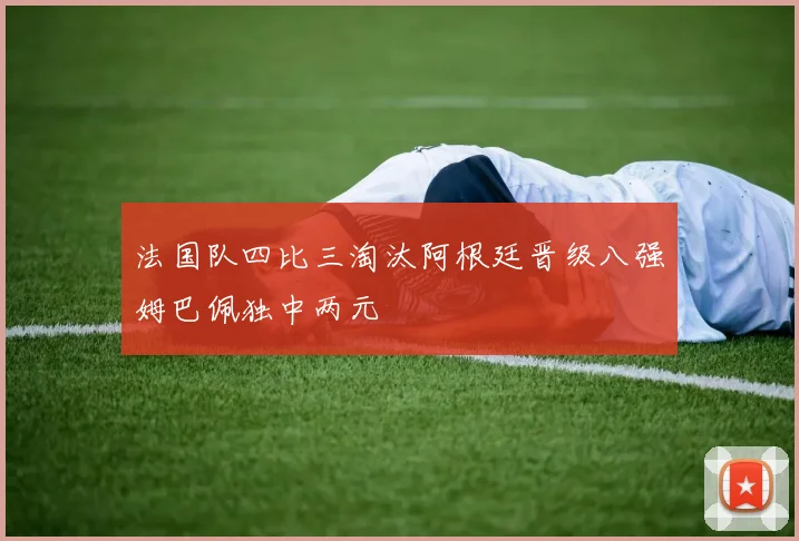 法国队四比三淘汰阿根廷晋级八强姆巴佩独中两元